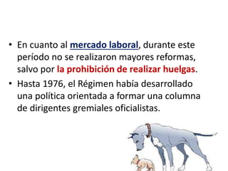 • En cuanto al mercado laboral, durante este
período no se realizaron mayores reformas,
salvo por la prohibición de realizar huelgas.
• Hasta 1976, el Régimen había desarrollado
una política orientada a formar una columna
de dirigentes gremiales oficialistas.
 