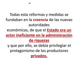 Todas esta reformas y medidas se
fundaban en la creencia de las nuevas
autoridades
económicas, de que el Estado era un
actor ineficiente en la administración
de riquezas
y que por ello, se debía privilegiar el
protagonismo de los productores
privados.
se
 