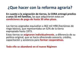 ¿Que hacer con la reforma agraria?
En cuanto a la asignación de tierras, la CORA entregó predios
a unas 32 mil familias, las que adquirieron estos en
condiciones de pago de hasta 30 años plazo.
Las tierras asignadas equivalían a 462 mil HRB (hectáreas de
riego básico), que representaba un 52% de la tierra
expropiada hasta 1973.
Estas tierras se asignaron individualmente, a diferencia de su
política original, que se hacía ofreciendo asesoría, crédito,
capacitación y asistencia para formar cooperativas.
Todo ello se abandonó en el nuevo Régimen
 