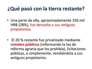 ¿Qué pasó con la tierra restante?
• Una parte de ella, aproximadamente 250 mil
HRB (28%), fue devuelta a sus antiguos
propietarios.
• El 20 % restante fue privatizado mediante
remates públicos (reformando la ley de
reforma agraria que los prohibía), licitaciones
públicas, o simplemente, vendiéndola a sus
antiguos propietarios.
 