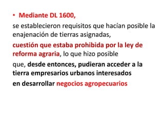 • Mediante DL 1600,
se establecieron requisitos que hacían posible la
enajenación de tierras asignadas,
cuestión que estaba prohibida por la ley de
reforma agraria, lo que hizo posible
que, desde entonces, pudieran acceder a la
tierra empresarios urbanos interesados
en desarrollar negocios agropecuarios
 