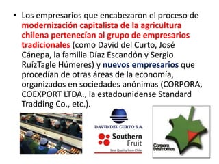• Los empresarios que encabezaron el proceso de
modernización capitalista de la agricultura
chilena pertenecían al grupo de empresarios
tradicionales (como David del Curto, José
Cánepa, la familia Díaz Escandón y Sergio
RuízTagle Húmeres) y nuevos empresarios que
procedían de otras áreas de la economía,
organizados en sociedades anónimas (CORPORA,
COEXPORT LTDA., la estadounidense Standard
Tradding Co., etc.).
 
