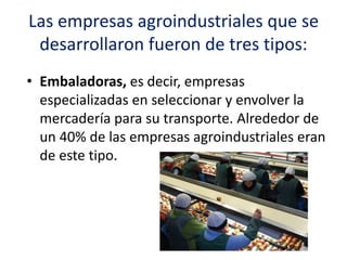 Las empresas agroindustriales que se
desarrollaron fueron de tres tipos:
• Embaladoras, es decir, empresas
especializadas en seleccionar y envolver la
mercadería para su transporte. Alrededor de
un 40% de las empresas agroindustriales eran
de este tipo.
 