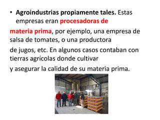 • Agroindustrias propiamente tales. Estas
empresas eran procesadoras de
materia prima, por ejemplo, una empresa de
salsa de tomates, o una productora
de jugos, etc. En algunos casos contaban con
tierras agrícolas donde cultivar
y asegurar la calidad de su materia prima.
 