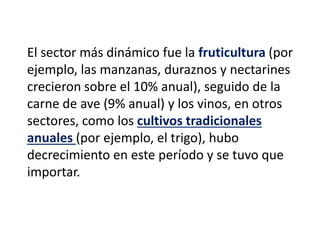 El sector más dinámico fue la fruticultura (por
ejemplo, las manzanas, duraznos y nectarines
crecieron sobre el 10% anual), seguido de la
carne de ave (9% anual) y los vinos, en otros
sectores, como los cultivos tradicionales
anuales (por ejemplo, el trigo), hubo
decrecimiento en este período y se tuvo que
importar.
 