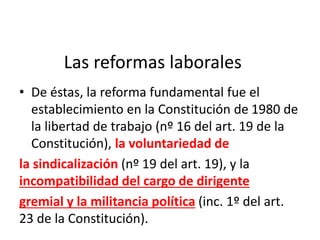 Las reformas laborales
• De éstas, la reforma fundamental fue el
establecimiento en la Constitución de 1980 de
la libertad de trabajo (nº 16 del art. 19 de la
Constitución), la voluntariedad de
la sindicalización (nº 19 del art. 19), y la
incompatibilidad del cargo de dirigente
gremial y la militancia política (inc. 1º del art.
23 de la Constitución).
 