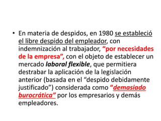 • En materia de despidos, en 1980 se estableció
el libre despido del empleador, con
indemnización al trabajador, “por necesidades
de la empresa”, con el objeto de establecer un
mercado laboral flexible, que permitiera
destrabar la aplicación de la legislación
anterior (basada en el “despido debidamente
justificado”) considerada como “demasiado
burocrática” por los empresarios y demás
empleadores.
 