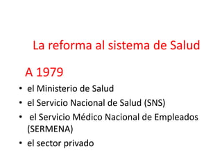 La reforma al sistema de Salud
A 1979
• el Ministerio de Salud
• el Servicio Nacional de Salud (SNS)
• el Servicio Médico Nacional de Empleados
(SERMENA)
• el sector privado
 