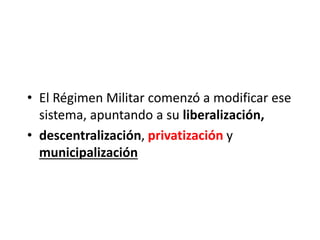 • El Régimen Militar comenzó a modificar ese
sistema, apuntando a su liberalización,
• descentralización, privatización y
municipalización
 