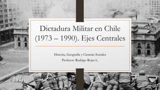 Dictadura Militar en Chile
(1973 – 1990). Ejes Centrales
Historia, Geografía y Ciencias Sociales
Profesor: Rodrigo Rojas L.
 