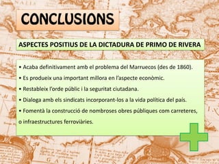 ASPECTES POSITIUS DE LA DICTADURA DE PRIMO DE RIVERA
• Acaba definitivament amb el problema del Marruecos (des de 1860).
• Es produeix una important millora en l’aspecte econòmic.
• Restableix l’orde públic i la seguritat ciutadana.
• Dialoga amb els sindicats incorporant-los a la vida política del país.
• Fomentà la construcció de nombroses obres públiques com carreteres,
o infraestructures ferroviàries.

 