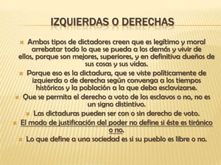 IZQUIERDAS O DERECHAS
    Ambos tipos de dictadores creen que es legítimo y moral
      arrebatar todo lo que se pueda a los demás y vivir de
 ellos, porque son mejores, superiores, y en definitiva dueños de
                         sus cosas y sus vidas.
  Porque eso es la dictadura, que se viste políticamente de
      izquierda o de derecha según convenga a los tiempos
        históricos y la población a la que deba esclavizarse.
 Que se permita el derecho a voto de los esclavos o no, no es
                          un signo distintivo.
     Las dictaduras pueden ser con o sin derecho de voto.
 El modo de justificación del poder no define si éste es tiránico
                                 o no.
  Lo que define a una sociedad es si su pueblo es libre o no.
 