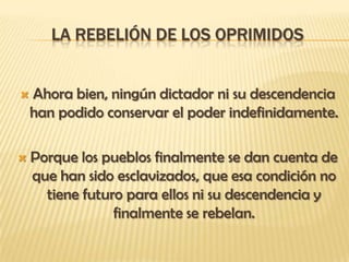 LA REBELIÓN DE LOS OPRIMIDOS


   Ahora bien, ningún dictador ni su descendencia
    han podido conservar el poder indefinidamente.

   Porque los pueblos finalmente se dan cuenta de
    que han sido esclavizados, que esa condición no
      tiene futuro para ellos ni su descendencia y
                 finalmente se rebelan.
 