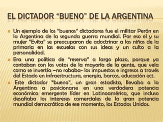 EL DICTADOR “BUENO” DE LA ARGENTINA
   Un ejemplo de los “buenos” dictadores fue el militar Perón en
    la Argentina de la segunda guerra mundial. Por eso el y su
    mujer “Evita” se preocuparon de adoctrinar a los niños de la
    primaria en las escuelas con sus ideas y un culto a la
    personalidad.
   Era una política de “reserva” a largo plazo, porque ya
    contaban con los votos de la mayoría de la gente, que veía
    como se invertía –no robaba- los impuestos e ingresos a través
    del Estado en infraestructura, energía, barcos, educación ect.
    Este dictador “bueno”, un gran estadista, llevaba a la
    Argentina a posicionarse en una verdadera potencia
    económica emergente líder en Latinoamérica, que incluso
    desafiaba los intereses comerciales de la gran potencia
    mundial democrática de ese momento, los Estados Unidos.
 