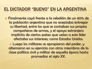 EL DICTADOR “BUENO” EN LA ARGENTINA
   Finalmente cayó frente a la rebelión de un 40% de
    la población argentina que no aceptaba entregar
     su libertad, entre los que se contaban sus propios
       compañeros de armas, y el apoyo extranjero
      implícito de ciertos países que veían a este líder
       afectaba sus intereses; como Estados Unidos.
     Luego los militares se apropiaron del poder, y
    alternaron en su ejercicio con otros miembros de la
    clase política civil y militar de aquella época hasta
                    promediar el siglo XX.
 