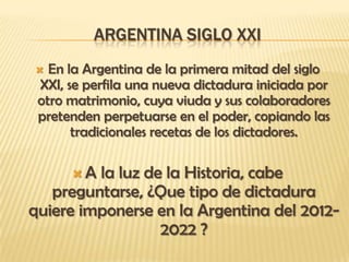 ARGENTINA SIGLO XXI
  En la Argentina de la primera mitad del siglo
 XXI, se perfila una nueva dictadura iniciada por
 otro matrimonio, cuya viuda y sus colaboradores
 pretenden perpetuarse en el poder, copiando las
       tradicionales recetas de los dictadores.

      A la luz de la Historia, cabe
   preguntarse, ¿Que tipo de dictadura
quiere imponerse en la Argentina del 2012-
                  2022 ?
 