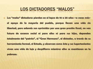 LOS DICTADORES “MALOS”
   Los “malos” dictadores pierden en el lapso de 10 a 20 años –a veces más-

    el apoyo de la mayoría del pueblo, porque llevan una vida sin

    libertad, pero además son oprimidos por una gran presión fiscal, no ven

    futuro de ascenso social ni para ellos ni para sus hijos, dependen

    totalmente del “patrón”, el “Gran Hermano”, el dictador, a través de su

    herramienta formal, el Estado, y observan como éste y sus lugartenientes

    viven una vida de lujo y despilfarro mientras ellos se mantienen en la

    pobreza.
 