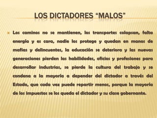 LOS DICTADORES “MALOS”

   Los caminos no se mantienen, los transportes colapsan, falta
    energía y es cara, nadie los protege y quedan en manos de
    mafias y delincuentes, la educación se deteriora y las nuevas
    generaciones pierden las habilidades, oficios y profesiones para
    desarrollar industrias, se pierde la cultura del trabajo y se
    condena a la mayoría a depender del dictador a través del
    Estado, que cada vez puede repartir menos, porque la mayoría
    de los impuestos se los queda el dictador y su clase gobernante.
 