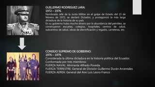 GUILLERMO RODRIGUEZ LARA:
1972 – 1976.
Nombrado Jefe de la Junta Militar en el golpe de Estado del 15 de
febrero de 1972, se declaró Dictador, y protagonizó la más larga
dictadura de la historia de su país.
En su gobierno hubo mucho dinero por la abundancia del petróleo, se
construyeron escuelas, colegios, hospitales, centros de salud,
subcentros de salud, obras de electrificación y regadío, carreteras, etc.
CONSEJO SUPREMO DE GOBIERNO:
1976 – 1979.
Considerada la última dictadura en la historia política del Ecuador.
Conformada por tres miembros:
FUERZA NAVAL: Almirante Alfredo Poveda.
FUERZA TERRESTRE: General de División Guillermo Durán Arcentales
FUERZA AEREA: General del Aire Luis Leoro Franco
 