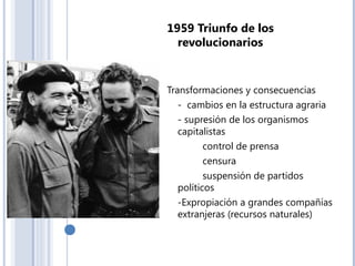 1959 Triunfo de los
revolucionarios
Transformaciones y consecuencias
- cambios en la estructura agraria
- supresión de los organismos
capitalistas
control de prensa
censura
suspensión de partidos
políticos
-Expropiación a grandes compañías
extranjeras (recursos naturales)
 