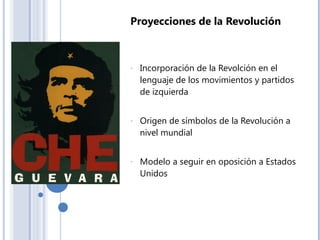 Proyecciones de la Revolución
- Incorporación de la Revolción en el
lenguaje de los movimientos y partidos
de izquierda
- Origen de símbolos de la Revolución a
nivel mundial
- Modelo a seguir en oposición a Estados
Unidos
 