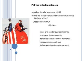 Política estadounidenses
-quiebre de relaciones con URSS
-firma del Tratado Interamericano de Asistencia
Recíproca 1947
- Creación de la OEA
objetivos:
crear una solidaridad continental
promover la democracia
defensa de los derechos humanos
cooperación económica
defensa de la soberanía nacional
 