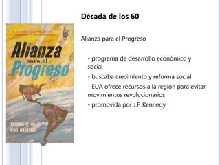 Década de los 60
Alianza para el Progreso
- programa de desarrollo económico y
social
- buscaba crecimiento y reforma social
- EUA ofrece recursos a la región para evitar
movimientos revolucionarios
- promovida por J.F. Kennedy
 