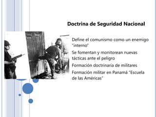 Doctrina de Seguridad Nacional
- Define el comunismo como un enemigo
“interno”
- Se fomentan y monitorean nuevas
tácticas ante el peligro
- Formación doctrinaria de militares
- Formación militar en Panamá “Escuela
de las Américas”
 