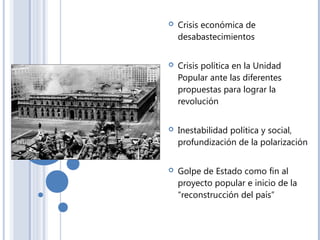  Crisis económica de
desabastecimientos
 Crisis política en la Unidad
Popular ante las diferentes
propuestas para lograr la
revolución
 Inestabilidad política y social,
profundización de la polarización
 Golpe de Estado como fin al
proyecto popular e inicio de la
“reconstrucción del país”
 