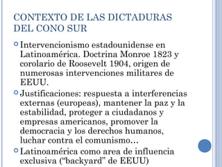 CONTEXTO DE LAS DICTADURAS
DEL CONO SUR
 Intervencionismo estadounidense en
Latinoamérica. Doctrina Monroe 1823 y
corolario de Roosevelt 1904, origen de
numerosas intervenciones militares de
EEUU.
 Justificaciones: respuesta a interferencias
externas (europeas), mantener la paz y la
estabilidad, proteger a ciudadanos y
empresas americanos, promover la
democracia y los derechos humanos,
luchar contra el comunismo…
 Latinoamérica como area de influencia
exclusiva (“backyard” de EEUU)
 