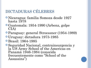 DICTADURAS CÉLEBRES
 Nicaragua: familia Somoza desde 1927
hasta 1978
 Guatemala: 1954-1990 (Arbenz, golpe
CIA)
 Paraguay: general Stroessner (1954-1989)
 Uruguay: dictadura 1973-1985
 Brasil: 1964-1985
 Seguridad Nacional, contrainsurgencia y
la US Army School of the Americas en
Panamá 1946-1984 (conocida
frecuentemente como “School of the
Assassins”)
 