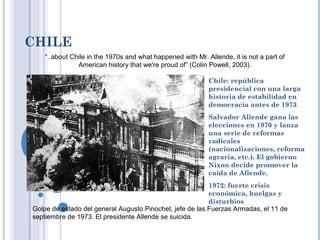 CHILE
Chile: república
presidencial con una larga
historia de estabilidad en
democracia antes de 1973
Salvador Allende gana las
elecciones en 1970 y lanza
una serie de reformas
radicales
(nacionalizaciones, reforma
agraria, etc.). El gobierno
Nixon decide promover la
caída de Allende.
1972: fuerte crisis
económica, huelgas y
disturbios
Golpe de estado del general Augusto Pinochet, jefe de las Fuerzas Armadas, el 11 de
septiembre de 1973. El presidente Allende se suicida.
“..about Chile in the 1970s and what happened with Mr. Allende, it is not a part of
American history that we're proud of” (Colin Powell, 2003).
 