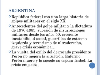 ARGENTINA
 República federal con una larga historia de
golpes militares en el siglo XX
 Antecedentes del golpe militar y la dictadura
de 1976-1983: sucesión de insurrecciones
militares desde los años 50, creciente
inestabilidad social, guerrillas de extrema
izquierda y terrorismo de ultraderecha,
grave crisis económica…
 La vuelta del exilio del derrocado presidente
Perón no mejora la situación. Enfermo,
Perón muere y lo sucede su esposa Isabel. La
crisis empeora.
 