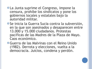  La Junta suprime el Congreso, impone la
censura, prohíbe los sindicatos y pone los
gobiernos locales y estatales bajo la
autoridad militar.
 Se inicia la Guerra Sucia contra la subversión,
en la que son asesinados y desaparecen entre
13.000 y 15.000 ciudadanos. Protestas
pacíficas de las Madres de la Plaza de Mayo.
Caos económico.
 Guerra de las Malvinas con el Reino Unido
(1982). Derrota y elecciones, vuelta a la
democracia. Juicios, condena y perdón.
 