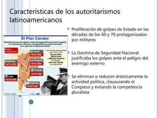 Características de los autoritarismos
latinoamericanos
 Proliferación de golpes de Estado en las
décadas de los 60 y 70 protagonizados
por militares
 La Doctrina de Seguridad Nacional
justificaba los golpes ante el peligro del
enemigo externo
 Se eliminan o reducen drásticamente la
actividad política, clausurando el
Congreso y evitando la competencia
pluralista
 