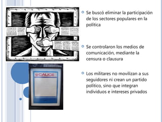  Se buscó eliminar la participación
de los sectores populares en la
política
 Se controlaron los medios de
comunicación, mediante la
censura o clausura
 Los militares no movilizan a sus
seguidores ni crean un partido
político, sino que integran
individuos e intereses privados
 