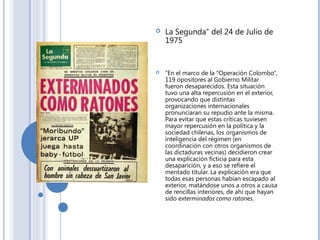  La Segunda” del 24 de Julio de
1975 
 “En el marco de la “Operación Colombo”,
119 opositores al Gobierno Militar
fueron desaparecidos. Esta situación
tuvo una alta repercusión en el exterior,
provocando que distintas
organizaciones internacionales
pronunciaran su repudio ante la misma.
Para evitar que estas críticas tuviesen
mayor repercusión en la política y la
sociedad chilenas, los organismos de
inteligencia del régimen (en
coordinación con otros organismos de
las dictaduras vecinas) decidieron crear
una explicación ficticia para esta
desaparición, y a eso se refiere el
mentado titular. La explicación era que
todas esas personas habían escapado al
exterior, matándose unos a otros a causa
de rencillas interiores, de ahí que hayan
sido exterminados como ratones.
 