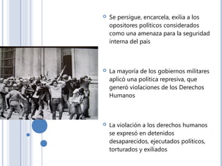  Se persigue, encarcela, exilia a los
opositores políticos considerados
como una amenaza para la seguridad
interna del país
 La mayoría de los gobiernos militares
aplicó una política represiva, que
generó violaciones de los Derechos
Humanos
 La violación a los derechos humanos
se expresó en detenidos
desaparecidos, ejecutados políticos,
torturados y exiliados
 