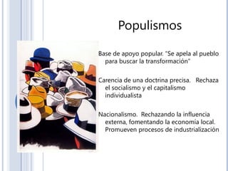Populismos
Base de apoyo popular. “Se apela al pueblo
para buscar la transformación”
Carencia de una doctrina precisa. Rechaza
el socialismo y el capitalismo
individualista
Nacionalismo. Rechazando la influencia
externa, fomentando la economía local.
Promueven procesos de industrialización
 