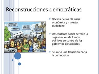 Reconstrucciones democráticas
 Década de los 80, crisis
económica y malestar
ciudadano
 Descontento social permite la
organización de frentes
políticos en contra de los
gobiernos dictatoriales
 Se inició una transición hacia
la democracia
 