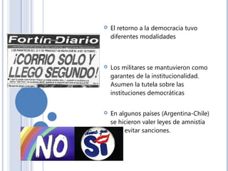  El retorno a la democracia tuvo
diferentes modalidades
 Los militares se mantuvieron como
garantes de la institucionalidad.
Asumen la tutela sobre las
instituciones democráticas
 En algunos países (Argentina-Chile)
se hicieron valer leyes de amnistía
para evitar sanciones.
 