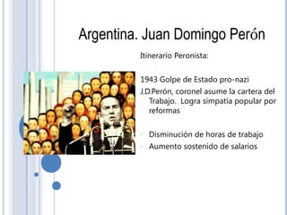Argentina. Juan Domingo Perón
Itinerario Peronista:
1943 Golpe de Estado pro-nazi
J.D.Perón, coronel asume la cartera del
Trabajo. Logra simpatía popular por
reformas
- Disminución de horas de trabajo
- Aumento sostenido de salarios
 