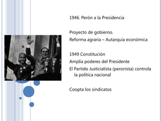 1946. Perón a la Presidencia
Proyecto de gobierno.
Reforma agraria – Autarquía económica
1949 Constitución
Amplía poderes del Presidente
El Partido Justicialista (peronista) controla
la política nacional
Coopta los sindicatos
 