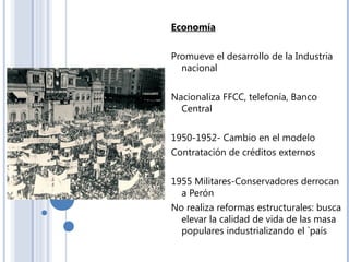 Economía
Promueve el desarrollo de la Industria
nacional
Nacionaliza FFCC, telefonía, Banco
Central
1950-1952- Cambio en el modelo
Contratación de créditos externos
1955 Militares-Conservadores derrocan
a Perón
No realiza reformas estructurales: busca
elevar la calidad de vida de las masa
populares industrializando el `país
 