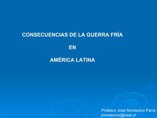 CONSECUENCIAS DE LA GUERRA FRÍA EN AMÉRICA LATINA Profesor José Montecino Parra [email_address] 