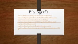 Bibliografía.
http://es.slideshare.net/SammyOrtiz/historia-dele-ecuador-parte-ii
https://es.wikipedia.org/wiki/Jos%C3%A9_Mar%C3%ADa_Velasco_Ibarra
http://www.trenandino.com/presidentes-del-ecuador15.php
http://yacharigccss.blogspot.com/2013/05/segundo-de-bachillerato-v.html
http://presidente30.blogspot.com/
http://www.biografiasyvidas.com/biografia/r/rodriguez_lara.htm
http://www.hipecuador.com/html/ups/persons/politics/consejo_gobierno_1976.h
tm
 