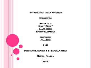 DICTADURAS EN CHILE Y ARGENTINA

              INTEGRANTES

              ANAYA DILIA
             DUARTE WENDY
             SALAS NORMA
           ROMERO ALEJANDRA

               PROFESORA:
               JULIA RUIZ

                 9 -01

INSTITUCIÓN EDUCATIVA # 11 SEDE EL CARMEN

            MAICAO- GUAJIRA

                 2012
 
