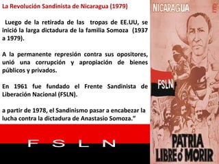 La Revolución Sandinista de Nicaragua (1979) Luego de la retirada de las  tropas de EE.UU, se inició la larga dictadura de la familia Somoza  (1937 a 1979).  A la permanente represión contra sus opositores, unió una corrupción y apropiación de bienes públicos y privados.  En 1961 fue fundado el Frente Sandinista de Liberación Nacional (FSLN). a partir de 1978, el Sandinismo pasar a encabezar la lucha contra la dictadura de Anastasio Somoza.” 