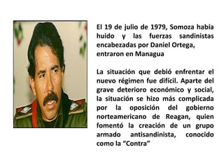 El 19 de julio de 1979, Somoza había huido y las fuerzas sandinistas encabezadas por Daniel Ortega, entraron en Managua La situación que debió enfrentar el nuevo régimen fue difícil. Aparte del grave deterioro económico y social, la situación se hizo más complicada por la oposición del gobierno norteamericano de Reagan, quien fomentó la creación de un grupo armado antisandinista, conocido como la “Contra” 