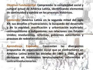 Objetivo Fundamental:  Comprender la complejidad social y cultural actual de América Latina, identificando elementos de continuidad y cambio en los procesos históricos. Contenido:  América Latina en la segunda mitad del siglo XX: sus desafíos y frustraciones; la búsqueda del desarrollo y de la equidad; masificación y urbanización acelerada; cosmopolitismo e indigenismo; sus relaciones con Estados Unidos; revoluciones, reformas, gobiernos autoritarios y procesos de redemocratización. Aprendizaje Esperado:  Contrastan las divergentes propuestas de organización social que se confrontaron en América Latina entre las décadas de 1960 y 1980, y que derivaron en fenómenos revolucionarios, reformistas y contrarrevolucionarios. 